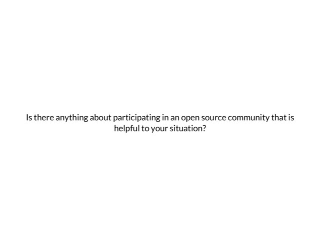 Is there anything about participating in an open source community that is
helpful to your situation?

