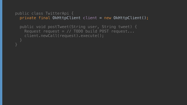 public class TwitterApi { 
private final OkHttpClient client = new OkHttpClient(); 
 
public void postTweet(String user, String tweet) { 
Request request = // TODO build POST request... 
client.newCall(request).execute(); 
} 
}
