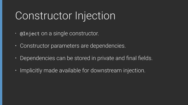 Constructor Injection
• @Inject on a single constructor.
• Constructor parameters are dependencies.
• Dependencies can be stored in private and ﬁnal ﬁelds.
• Implicitly made available for downstream injection.
