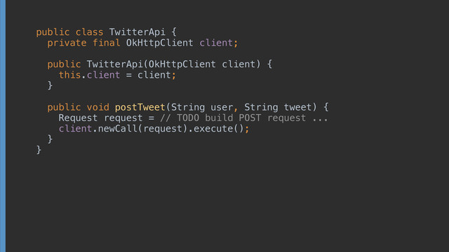 public class TwitterApi { 
private final OkHttpClient client; 
 
 
 
public TwitterApi(OkHttpClient client) { 
this.client = client; 
} 
 
public void postTweet(String user, String tweet) { 
Request request = // TODO build POST request ... 
client.newCall(request).execute(); 
} 
}
