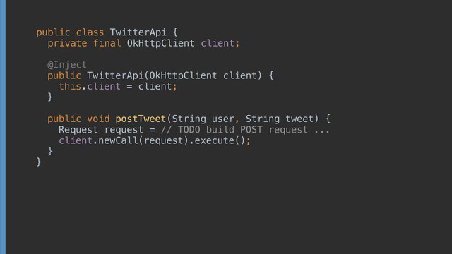 public class TwitterApi { 
private final OkHttpClient client; 
 
 
 
public TwitterApi(OkHttpClient client) { 
this.client = client; 
} 
 
public void postTweet(String user, String tweet) { 
Request request = // TODO build POST request ... 
client.newCall(request).execute(); 
} 
}
 
 
 
@Inject
