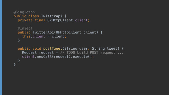 public class TwitterApi { 
private final OkHttpClient client; 
 
 
 
public TwitterApi(OkHttpClient client) { 
this.client = client; 
} 
 
public void postTweet(String user, String tweet) { 
Request request = // TODO build POST request ... 
client.newCall(request).execute(); 
} 
}
 
 
 
@Inject
@Singleton
