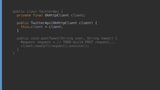 public class TwitterApi { 
private final OkHttpClient client; 
 
public TwitterApi(OkHttpClient client) { 
this.client = client; 
} 
 
public void postTweet(String user, String tweet) { 
Request request = // TODO build POST request... 
client.newCall(request).execute(); 
} 
}
