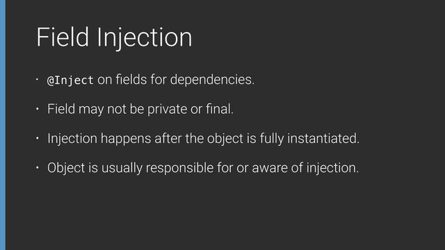 Field Injection
• @Inject on ﬁelds for dependencies.
• Field may not be private or ﬁnal.
• Injection happens after the object is fully instantiated.
• Object is usually responsible for or aware of injection.
