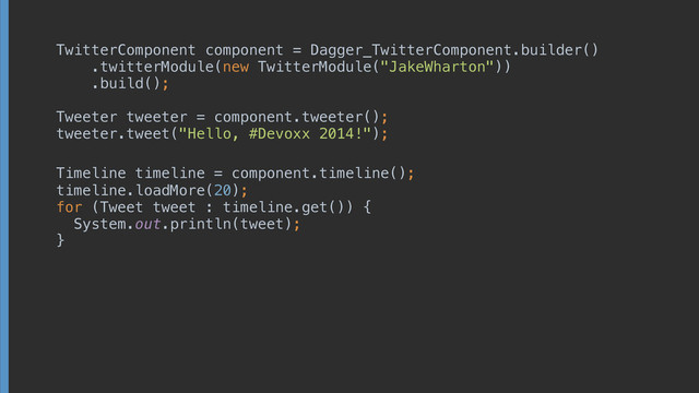 TwitterComponent component = Dagger_TwitterComponent.builder()
 
 
.twitterModule(new TwitterModule("JakeWharton")) 
.build();
!
Tweeter tweeter = component.tweeter();
tweeter.tweet("Hello, #Devoxx 2014!");
timeline.loadMore(20); 
for (Tweet tweet : timeline.get()) { 
System.out.println(tweet); 
}
 
 
 
!
!
Timeline timeline = component.timeline();
