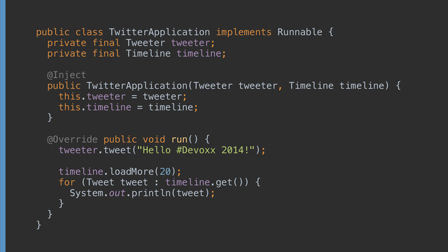 public class TwitterApplication implements Runnable { 
private final Tweeter tweeter; 
private final Timeline timeline; 
 
@Inject 
public TwitterApplication(Tweeter tweeter, Timeline timeline) { 
this.tweeter = tweeter; 
this.timeline = timeline; 
} 
 
@Override public void run() { 
tweeter.tweet("Hello #Devoxx 2014!"); 
 
timeline.loadMore(20); 
for (Tweet tweet : timeline.get()) { 
System.out.println(tweet); 
} 
} 
}
