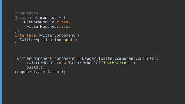 @Singleton
@Component(modules = { 
NetworkModule.class, 
TwitterModule.class, 
}) 
interface TwitterComponent { 
TwitterApplication app(); 
}
TwitterComponent component = Dagger_TwitterComponent.builder() 
.twitterModule(new TwitterModule("JakeWharton")) 
.build(); 
component.app().run();
