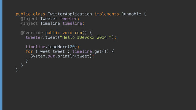 public class TwitterApplication implements Runnable { 
@Inject Tweeter tweeter; 
@Inject Timeline timeline; 
 
@Override public void run() { 
tweeter.tweet("Hello #Devoxx 2014!"); 
 
timeline.loadMore(20); 
for (Tweet tweet : timeline.get()) { 
System.out.println(tweet); 
} 
}
}

