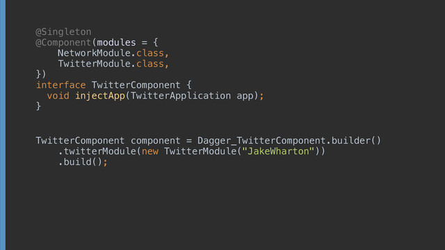 @Singleton
@Component(modules = { 
NetworkModule.class, 
TwitterModule.class, 
}) 
interface TwitterComponent { 
void injectApp(TwitterApplication app);
}
TwitterComponent component = Dagger_TwitterComponent.builder() 
.twitterModule(new TwitterModule("JakeWharton")) 
.build();
