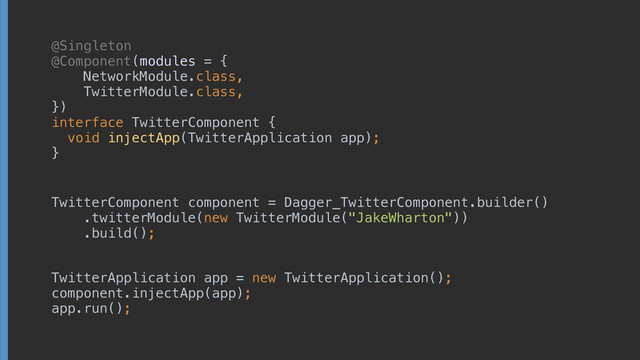 @Singleton
@Component(modules = { 
NetworkModule.class, 
TwitterModule.class, 
}) 
interface TwitterComponent { 
void injectApp(TwitterApplication app);
}
TwitterComponent component = Dagger_TwitterComponent.builder() 
.twitterModule(new TwitterModule("JakeWharton")) 
.build();
TwitterApplication app = new TwitterApplication(); 
component.injectApp(app); 
app.run();
