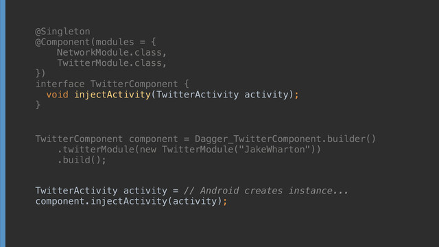 @Singleton
@Component(modules = { 
NetworkModule.class, 
TwitterModule.class, 
}) 
interface TwitterComponent { 
void injectActivity(TwitterActivity activity);
}
TwitterComponent component = Dagger_TwitterComponent.builder() 
.twitterModule(new TwitterModule("JakeWharton")) 
.build();
TwitterActivity activity = // Android creates instance... 
component.injectActivity(activity);
@Singleton
@Component(modules = { 
NetworkModule.class, 
TwitterModule.class, 
}) 
interface TwitterComponent { 
void injectActivity(TwitterActivity activity);
}
TwitterComponent component = Dagger_TwitterComponent.builder() 
.twitterModule(new TwitterModule("JakeWharton")) 
.build();
