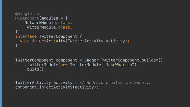 @Singleton
@Component(modules = { 
NetworkModule.class, 
TwitterModule.class, 
}) 
interface TwitterComponent { 
void injectActivity(TwitterActivity activity);
}
TwitterComponent component = Dagger_TwitterComponent.builder() 
.twitterModule(new TwitterModule("JakeWharton")) 
.build();
TwitterActivity activity = // Android creates instance... 
component.injectActivity(activity);
