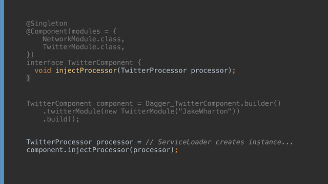@Singleton
@Component(modules = { 
NetworkModule.class, 
TwitterModule.class, 
}) 
interface TwitterComponent { 
void injectProcessor(TwitterProcessor processor);
}
TwitterComponent component = Dagger_TwitterComponent.builder() 
.twitterModule(new TwitterModule("JakeWharton")) 
.build();
TwitterProcessor processor = // ServiceLoader creates instance... 
component.injectProcessor(processor);
@Singleton
@Component(modules = { 
NetworkModule.class, 
TwitterModule.class, 
}) 
interface TwitterComponent { 
void injectProcessor(TwitterProcessor processor);
}
TwitterComponent component = Dagger_TwitterComponent.builder() 
.twitterModule(new TwitterModule("JakeWharton")) 
.build();
