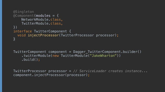 @Singleton
@Component(modules = { 
NetworkModule.class, 
TwitterModule.class, 
}) 
interface TwitterComponent { 
void injectProcessor(TwitterProcessor processor);
}
TwitterComponent component = Dagger_TwitterComponent.builder() 
.twitterModule(new TwitterModule("JakeWharton")) 
.build();
TwitterProcessor processor = // ServiceLoader creates instance... 
component.injectProcessor(processor);
