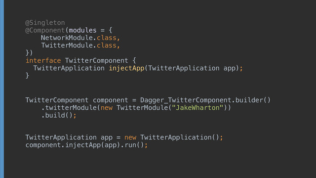 @Singleton
@Component(modules = { 
NetworkModule.class, 
TwitterModule.class, 
}) 
interface TwitterComponent { 
TwitterApplication injectApp(TwitterApplication app);
}
TwitterComponent component = Dagger_TwitterComponent.builder() 
.twitterModule(new TwitterModule("JakeWharton")) 
.build();
TwitterApplication app = new TwitterApplication(); 
component.injectApp(app).run();
