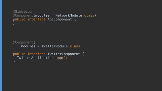 @Singleton 
@Component(modules = NetworkModule.class) 
public interface ApiComponent {
 
 
 
}
@Component(
 
modules = TwitterModule.class 
) 
public interface TwitterComponent { 
TwitterApplication app(); 
}
