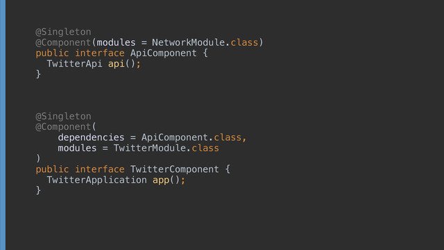 @Singleton 
@Component(modules = NetworkModule.class) 
public interface ApiComponent {
TwitterApi api();
}
@Component( 
dependencies = ApiComponent.class,
modules = TwitterModule.class 
) 
public interface TwitterComponent { 
TwitterApplication app(); 
}
@Singleton
