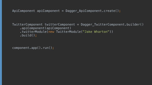 ApiComponent apiComponent = Dagger_ApiComponent. create();
TwitterComponent twitterComponent = Dagger_TwitterComponent.builder() 
.apiComponent(apiComponent) 
.twitterModule(new TwitterModule("Jake Wharton")) 
.build();
component.app().run();
