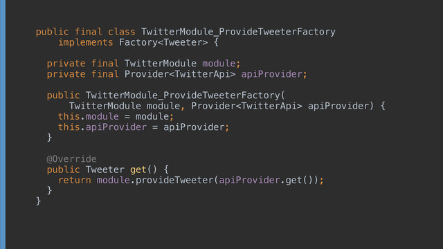 public final class TwitterModule_ProvideTweeterFactory
implements Factory {
 
private final TwitterModule module; 
private final Provider apiProvider; 
 
public TwitterModule_ProvideTweeterFactory(
TwitterModule module, Provider apiProvider) { 
this.module = module; 
this.apiProvider = apiProvider; 
} 
 
@Override 
public Tweeter get() { 
return module.provideTweeter(apiProvider.get()); 
} 
}
