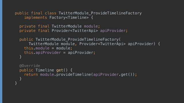 public final class TwitterModule_ProvideTimelineFactory
implements Factory {
 
private final TwitterModule module; 
private final Provider apiProvider; 
 
public TwitterModule_ProvideTimelineFactory(
TwitterModule module, Provider apiProvider) { 
this.module = module; 
this.apiProvider = apiProvider; 
} 
 
@Override 
public Timeline get() { 
return module.provideTimeline(apiProvider.get()); 
} 
}
