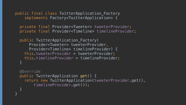 public final class TwitterApplication_Factory
implements Factory {
 
private final Provider tweeterProvider; 
private final Provider timelineProvider; 
 
public TwitterApplication_Factory(
Provider tweeterProvider,
Provider timelineProvider) { 
this.tweeterProvider = tweeterProvider; 
this.timelineProvider = timelineProvider; 
} 
 
@Override 
public TwitterApplication get() { 
return new TwitterApplication(tweeterProvider.get(),
timelineProvider.get()); 
} 
}
