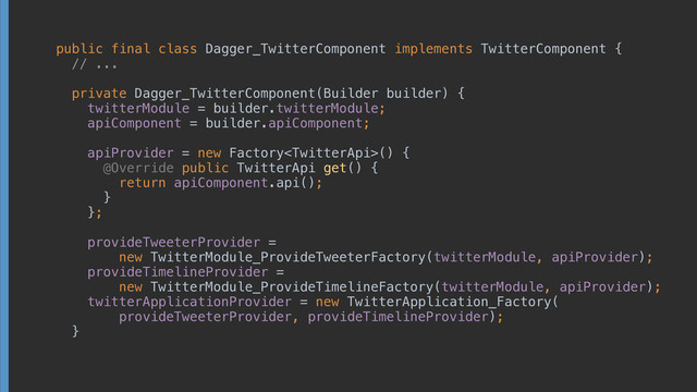 public final class Dagger_TwitterComponent implements TwitterComponent { 
// ... 
 
private Dagger_TwitterComponent(Builder builder) { 
twitterModule = builder.twitterModule; 
apiComponent = builder.apiComponent; 
 
apiProvider = new Factory() { 
@Override public TwitterApi get() { 
return apiComponent.api(); 
} 
}; 
 
provideTweeterProvider =
new TwitterModule_ProvideTweeterFactory(twitterModule, apiProvider); 
provideTimelineProvider =
new TwitterModule_ProvideTimelineFactory(twitterModule, apiProvider); 
twitterApplicationProvider = new TwitterApplication_Factory(
provideTweeterProvider, provideTimelineProvider); 
}
