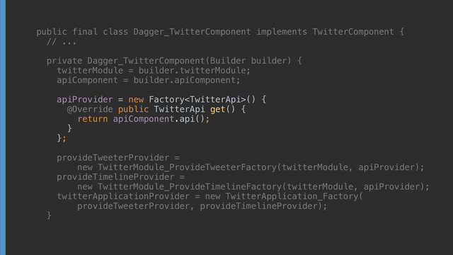 public final class Dagger_TwitterComponent implements TwitterComponent { 
// ... 
 
private Dagger_TwitterComponent(Builder builder) { 
twitterModule = builder.twitterModule; 
apiComponent = builder.apiComponent; 
 
apiProvider = new Factory() { 
@Override public TwitterApi get() { 
return apiComponent.api(); 
} 
}; 
 
provideTweeterProvider =
new TwitterModule_ProvideTweeterFactory(twitterModule, apiProvider); 
provideTimelineProvider =
new TwitterModule_ProvideTimelineFactory(twitterModule, apiProvider); 
twitterApplicationProvider = new TwitterApplication_Factory(
provideTweeterProvider, provideTimelineProvider); 
}
