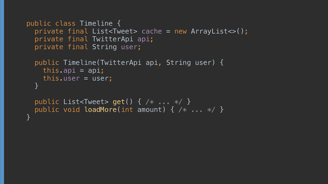 public class Timeline { 
private final List cache = new ArrayList<>(); 
private final TwitterApi api; 
private final String user; 
 
public Timeline(TwitterApi api, String user) { 
this.api = api; 
this.user = user; 
} 
 
public List get() { /* ... */ } 
public void loadMore(int amount) { /* ... */ } 
}
