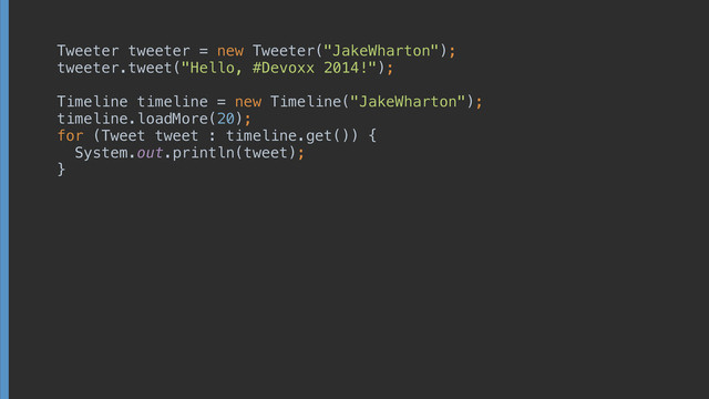 Tweeter tweeter = new Tweeter("JakeWharton"); 
tweeter.tweet("Hello, #Devoxx 2014!"); 
 
Timeline timeline = new Timeline("JakeWharton"); 
timeline.loadMore(20); 
for (Tweet tweet : timeline.get()) { 
System.out.println(tweet); 
}
