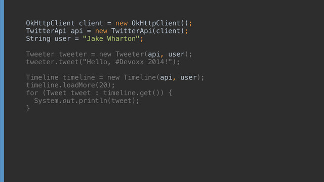 OkHttpClient client = new OkHttpClient(); 
TwitterApi api = new TwitterApi(client); 
String user = "Jake Wharton"; 
 
Tweeter tweeter = new Tweeter(api, user); 
tweeter.tweet("Hello, #Devoxx 2014!"); 
 
Timeline timeline = new Timeline(api, user); 
timeline.loadMore(20); 
for (Tweet tweet : timeline.get()) { 
System.out.println(tweet); 
}
