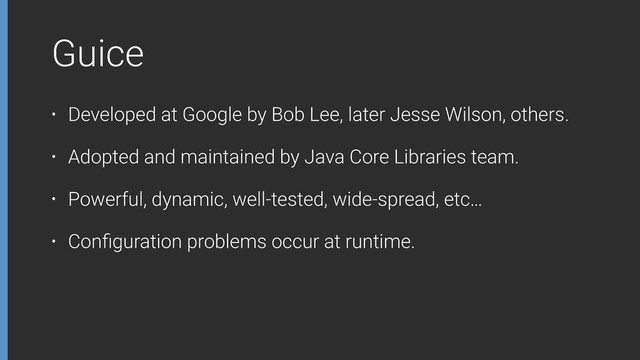 Guice
• Developed at Google by Bob Lee, later Jesse Wilson, others.
• Adopted and maintained by Java Core Libraries team.
• Powerful, dynamic, well-tested, wide-spread, etc…
• Conﬁguration problems occur at runtime.
