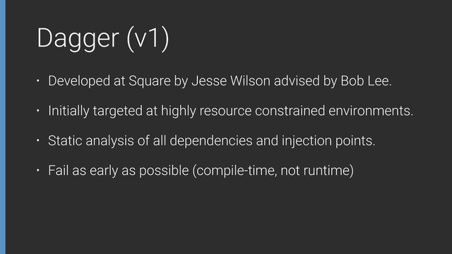 Dagger (v1)
• Developed at Square by Jesse Wilson advised by Bob Lee.
• Initially targeted at highly resource constrained environments.
• Static analysis of all dependencies and injection points.
• Fail as early as possible (compile-time, not runtime)
