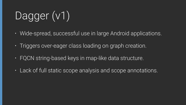 Dagger (v1)
• Wide-spread, successful use in large Android applications.
• Triggers over-eager class loading on graph creation.
• FQCN string-based keys in map-like data structure.
• Lack of full static scope analysis and scope annotations.
