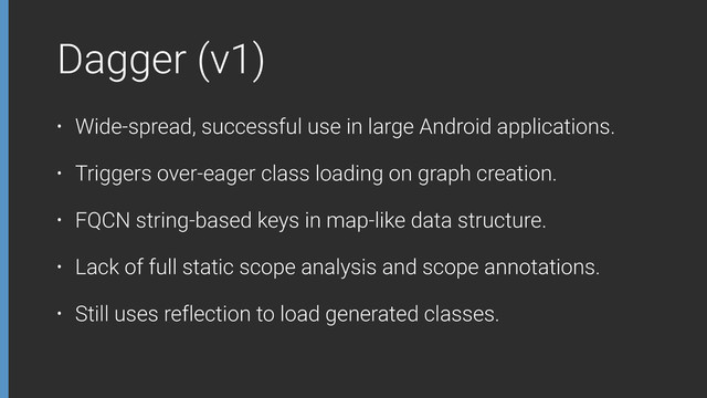 Dagger (v1)
• Wide-spread, successful use in large Android applications.
• Triggers over-eager class loading on graph creation.
• FQCN string-based keys in map-like data structure.
• Lack of full static scope analysis and scope annotations.
• Still uses reflection to load generated classes.
