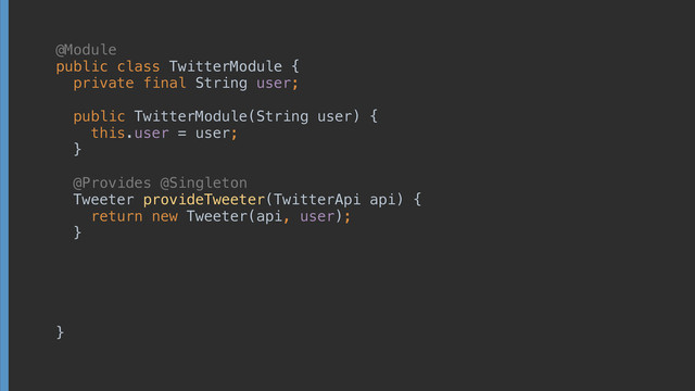  
public class TwitterModule { 
 
 
 
 
 
 
 
 
 
 
 
 
 
 
 
}
 
 
private final String user; 
 
public TwitterModule(String user) { 
this.user = user; 
}
 
public class TwitterModule { 
 
 
 
 
 
 
@Provides @Singleton 
Tweeter provideTweeter(TwitterApi api) { 
return new Tweeter(api, user); 
}
@Module
