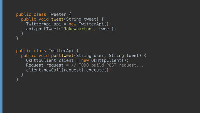 public class Tweeter { 
public void tweet(String tweet) { 
TwitterApi api = new TwitterApi(); 
api.postTweet("JakeWharton", tweet); 
} 
}
public class TwitterApi { 
public void postTweet(String user, String tweet) { 
OkHttpClient client = new OkHttpClient(); 
Request request = // TODO build POST request... 
client.newCall(request).execute(); 
} 
}

