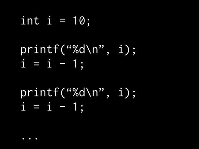 int i = 10;
printf(“%d\n”, i);
i = i - 1;
printf(“%d\n”, i);
i = i - 1;
...
