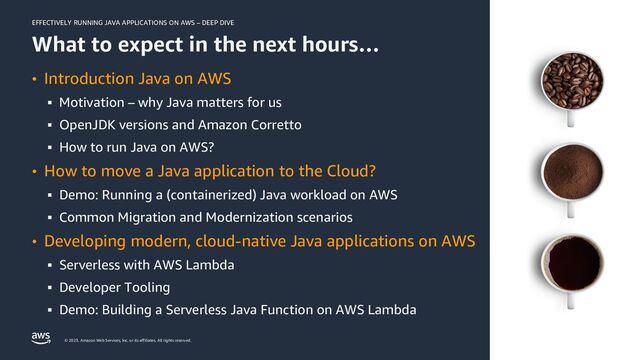 EFFECTIVELY RUNNING JAVA APPLICATIONS ON AWS – DEEP DIVE
© 2023, Amazon Web Services, Inc. or its affiliates. All rights reserved.
What to expect in the next hours…
• Introduction Java on AWS
▪ Motivation – why Java matters for us
▪ OpenJDK versions and Amazon Corretto
▪ How to run Java on AWS?
• How to move a Java application to the Cloud?
▪ Demo: Running a (containerized) Java workload on AWS
▪ Common Migration and Modernization scenarios
• Developing modern, cloud-native Java applications on AWS
▪ Serverless with AWS Lambda
▪ Developer Tooling
▪ Demo: Building a Serverless Java Function on AWS Lambda
