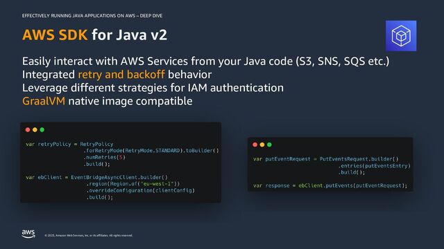 EFFECTIVELY RUNNING JAVA APPLICATIONS ON AWS – DEEP DIVE
© 2023, Amazon Web Services, Inc. or its affiliates. All rights reserved.
AWS SDK for Java v2
Easily interact with AWS Services from your Java code (S3, SNS, SQS etc.)
Integrated retry and backoff behavior
Leverage different strategies for IAM authentication
GraalVM native image compatible
