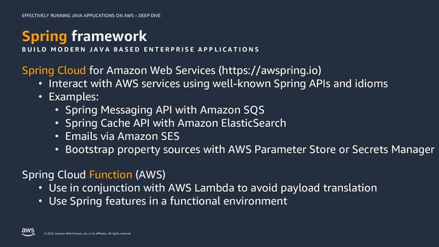 EFFECTIVELY RUNNING JAVA APPLICATIONS ON AWS – DEEP DIVE
© 2023, Amazon Web Services, Inc. or its affiliates. All rights reserved.
Spring framework
Spring Cloud for Amazon Web Services (https://awspring.io)
• Interact with AWS services using well-known Spring APIs and idioms
• Examples:
• Spring Messaging API with Amazon SQS
• Spring Cache API with Amazon ElasticSearch
• Emails via Amazon SES
• Bootstrap property sources with AWS Parameter Store or Secrets Manager
Spring Cloud Function (AWS)
• Use in conjunction with AWS Lambda to avoid payload translation
• Use Spring features in a functional environment
B U I L D M O D E R N J A V A B A S E D E N T E R P R I S E A P P L I C A T I O N S
