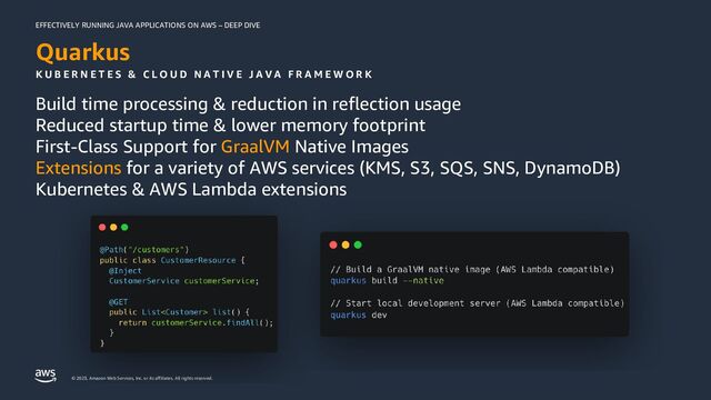 EFFECTIVELY RUNNING JAVA APPLICATIONS ON AWS – DEEP DIVE
© 2023, Amazon Web Services, Inc. or its affiliates. All rights reserved.
Quarkus
Build time processing & reduction in reflection usage
Reduced startup time & lower memory footprint
First-Class Support for GraalVM Native Images
Extensions for a variety of AWS services (KMS, S3, SQS, SNS, DynamoDB)
Kubernetes & AWS Lambda extensions
K U B E R N E T E S & C L O U D N A T I V E J A V A F R A M E W O R K
