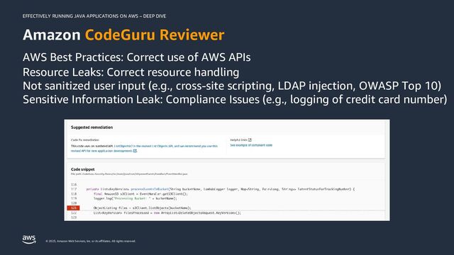EFFECTIVELY RUNNING JAVA APPLICATIONS ON AWS – DEEP DIVE
© 2023, Amazon Web Services, Inc. or its affiliates. All rights reserved.
Amazon CodeGuru Reviewer
AWS Best Practices: Correct use of AWS APIs
Resource Leaks: Correct resource handling
Not sanitized user input (e.g., cross-site scripting, LDAP injection, OWASP Top 10)
Sensitive Information Leak: Compliance Issues (e.g., logging of credit card number)
