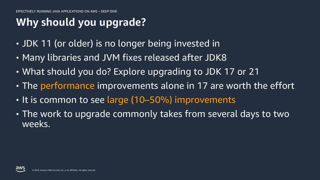 EFFECTIVELY RUNNING JAVA APPLICATIONS ON AWS – DEEP DIVE
© 2023, Amazon Web Services, Inc. or its affiliates. All rights reserved.
Why should you upgrade?
• JDK 11 (or older) is no longer being invested in
• Many libraries and JVM fixes released after JDK8
• What should you do? Explore upgrading to JDK 17 or 21
• The performance improvements alone in 17 are worth the effort
• It is common to see large (10–50%) improvements
• The work to upgrade commonly takes from several days to two
weeks.
