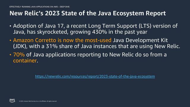 EFFECTIVELY RUNNING JAVA APPLICATIONS ON AWS – DEEP DIVE
© 2023, Amazon Web Services, Inc. or its affiliates. All rights reserved.
New Relic’s 2023 State of the Java Ecosystem Report
• Adoption of Java 17, a recent Long Term Support (LTS) version of
Java, has skyrocketed, growing 430% in the past year
• Amazon Corretto is now the most-used Java Development Kit
(JDK), with a 31% share of Java instances that are using New Relic.
• 70% of Java applications reporting to New Relic do so from a
container.
https://newrelic.com/resources/report/2023-state-of-the-java-ecosystem
