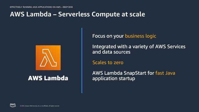 EFFECTIVELY RUNNING JAVA APPLICATIONS ON AWS – DEEP DIVE
© 2023, Amazon Web Services, Inc. or its affiliates. All rights reserved.
business logic
Scales to zero
fast Java
AWS Lambda – Serverless Compute at scale

