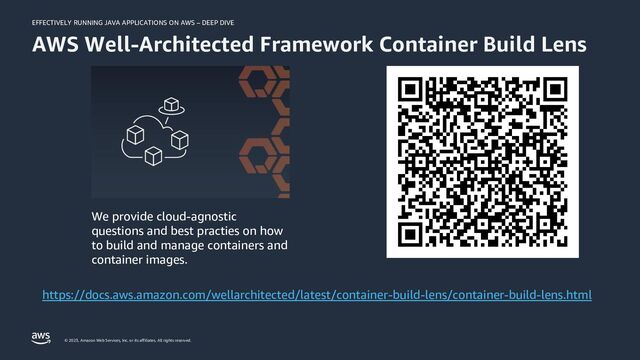 EFFECTIVELY RUNNING JAVA APPLICATIONS ON AWS – DEEP DIVE
© 2023, Amazon Web Services, Inc. or its affiliates. All rights reserved.
AWS Well-Architected Framework Container Build Lens
https://docs.aws.amazon.com/wellarchitected/latest/container-build-lens/container-build-lens.html
We provide cloud-agnostic
questions and best practies on how
to build and manage containers and
container images.
