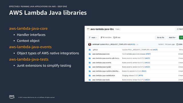 EFFECTIVELY RUNNING JAVA APPLICATIONS ON AWS – DEEP DIVE
© 2023, Amazon Web Services, Inc. or its affiliates. All rights reserved.
AWS Lambda Java libraries
aws-lambda-java-core
▪ Handler interfaces
▪ Context object
aws-lambda-java-events
▪ Object types of AWS native integrations
aws-lambda-java-tests
▪ Junit extensions to simplify testing
