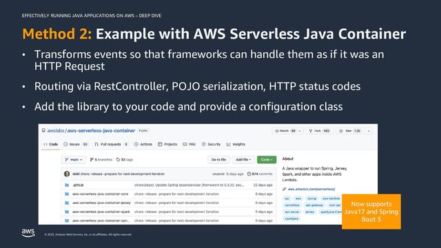 EFFECTIVELY RUNNING JAVA APPLICATIONS ON AWS – DEEP DIVE
© 2023, Amazon Web Services, Inc. or its affiliates. All rights reserved.
Method 2: Example with AWS Serverless Java Container
• Transforms events so that frameworks can handle them as if it was an
HTTP Request
• Routing via RestController, POJO serialization, HTTP status codes
• Add the library to your code and provide a configuration class
Now supports
Java17 and Spring
Boot 3
