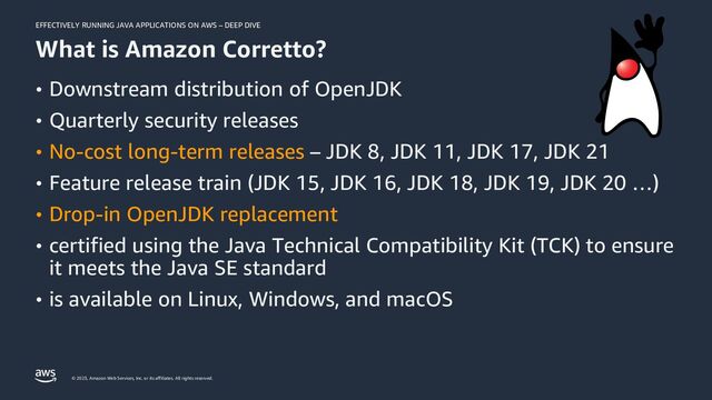 EFFECTIVELY RUNNING JAVA APPLICATIONS ON AWS – DEEP DIVE
© 2023, Amazon Web Services, Inc. or its affiliates. All rights reserved.
What is Amazon Corretto?
• Downstream distribution of OpenJDK
• Quarterly security releases
• No-cost long-term releases – JDK 8, JDK 11, JDK 17, JDK 21
• Feature release train (JDK 15, JDK 16, JDK 18, JDK 19, JDK 20 …)
• Drop-in OpenJDK replacement
• certified using the Java Technical Compatibility Kit (TCK) to ensure
it meets the Java SE standard
• is available on Linux, Windows, and macOS
