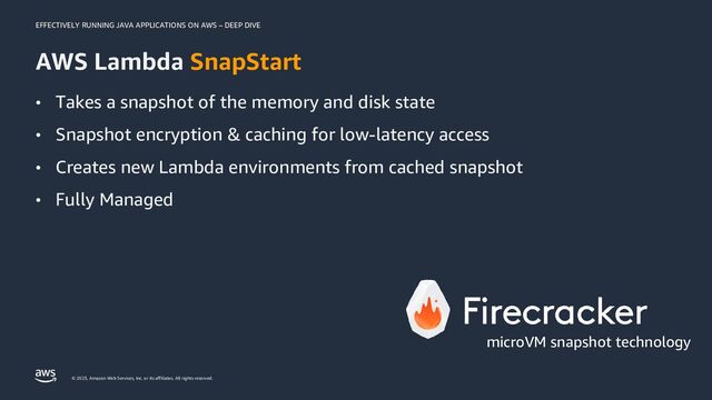 EFFECTIVELY RUNNING JAVA APPLICATIONS ON AWS – DEEP DIVE
© 2023, Amazon Web Services, Inc. or its affiliates. All rights reserved.
AWS Lambda SnapStart
microVM snapshot technology
• Takes a snapshot of the memory and disk state
• Snapshot encryption & caching for low-latency access
• Creates new Lambda environments from cached snapshot
• Fully Managed
